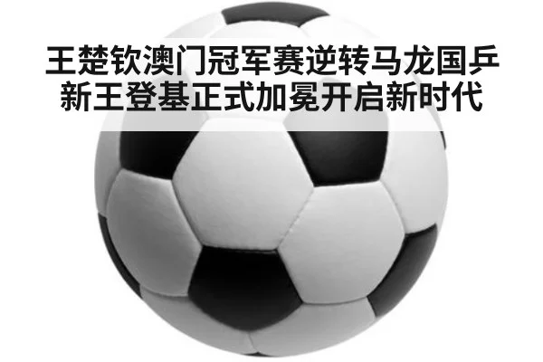 王楚钦澳门冠军赛逆转马龙国乒新王登基正式加冕开启新时代